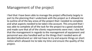 Management of the project
I feel that I have been able to manage the project effectively largely in
part to the planning that I undertook with the project as it allowed me
to outline all of the key areas of the project that I needed to complete
and what aspects needed to be taken into account. This ensured that I
was able to complete all of the task for the project to a good standard
and made sure that all of the clients requirements were met. I also feel
that the management in regards to the management of equipment and
personnel was also handled well as the things that I needed were all
decided beforehand so I did not have to try and acquire things on short
notice which allowed me to take my time and ensure the quality of the
project.
 