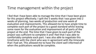 Time management within the project
I feel that I have been able to manage the time that I have been given
for this project effectively. I spilt the 5 weeks that I was given into 2
weeks of planning, two weeks of production and one week of
evaluation and improvements. This allowed me to have ample time to
complete each part of the project to a good standard whilst leaving
some room for the evaluation and improvement of all parts of the
project at the end. The time that I have given to each part of the
project was sufficient to complete it and I feel that I was able to
comfortably complete each part. I was also able to negotiate this
timeframe with the client who was in agreement with the timescale
that I had set. This allowed me to have the client well informed of
when the publications would be complete.
 