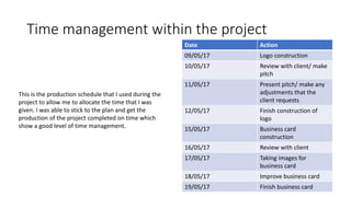 Time management within the project
Date Action
09/05/17 Logo construction
10/05/17 Review with client/ make
pitch
11/05/17 Present pitch/ make any
adjustments that the
client requests
12/05/17 Finish construction of
logo
15/05/17 Business card
construction
16/05/17 Review with client
17/05/17 Taking images for
business card
18/05/17 Improve business card
19/05/17 Finish business card
This is the production schedule that I used during the
project to allow me to allocate the time that I was
given. I was able to stick to the plan and get the
production of the project completed on time which
show a good level of time management.
 