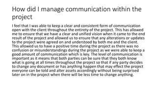 How did I manage communication within the
project
I feel that I was able to keep a clear and consistent form of communication
open with the client throughout the entirety of the project. This has allowed
me to ensure that we have a clear and unified vision when it came to the end
result of the project and allowed us to ensure that any alterations or updates
to the project were agreed on and understood by both me and the client.
This allowed us to have a positive time during the project as there was no
confusion or misunderstandings during the project as we were able to keep a
good amount of communication which is key. The level of communication is
important as it means that both parties can be sure that they both know
what is going at all times throughout the project so that if any party decides
to change any document or has anything happen that may effect the project
everyone can be told and alter assets accordingly without being surprised
later on in the project when there will be less time to change anything.
 