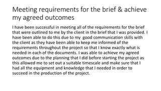 Meeting requirements for the brief & achieve
my agreed outcomes
I have been successful in meeting all of the requirements for the brief
that were outlined to me by the client in the brief that I was provided. I
have been able to do this due to my good communication skills with
the client as they have been able to keep me informed of the
requirements throughout the project so that I know exactly what is
needed in each of the documents. I was able to achieve my agreed
outcomes due to the planning that I did before starting the project as
this allowed me to set out a suitable timescale and make sure that I
had all the equipment and knowledge that I needed in order to
succeed in the production of the project.
 