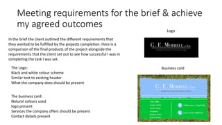 Meeting requirements for the brief & achieve
my agreed outcomes
In the brief the client outlined the different requirements that
they wanted to be fulfilled by the projects completion. Here is a
comparison of the final products of the project alongside the
requirements that the client set out to see how successful I was in
completing the task I was set.
The Logo:
Black and white colour scheme
Similar text to existing header
What the company does should be present
The business card:
Natural colours used
logo present
Services the company offers should be present
Contact details present
Logo
Business card
 