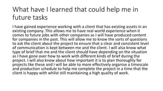 What have I learned that could help me in
future tasks
I have gained experience working with a client that has existing assets in an
existing company. This allows me to have real world experience when it
comes to future jobs with other companies as I will have produced content
for companies in the past. This will allow me to know the sorts of questions
to ask the client about the project to ensure that a clear and consistent level
of communication is kept between me and the client. I will also know what
type of brief that me and the client should have depending on the situation
as I have gone over how to work with different kinds of brief during the
project. I will also know about how important it is to plan thoroughly for
projects like these and I will be able to more effectively organise a timescale
and production schedule to help me complete the project in a time that the
client is happy with whilst still maintaining a high quality of work.
 