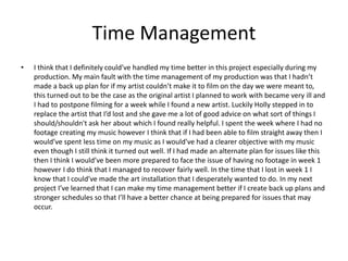 Time Management
• I think that I definitely could’ve handled my time better in this project especially during my
production. My main fault with the time management of my production was that I hadn’t
made a back up plan for if my artist couldn’t make it to film on the day we were meant to,
this turned out to be the case as the original artist I planned to work with became very ill and
I had to postpone filming for a week while I found a new artist. Luckily Holly stepped in to
replace the artist that I’d lost and she gave me a lot of good advice on what sort of things I
should/shouldn't ask her about which I found really helpful. I spent the week where I had no
footage creating my music however I think that if I had been able to film straight away then I
would’ve spent less time on my music as I would’ve had a clearer objective with my music
even though I still think it turned out well. If I had made an alternate plan for issues like this
then I think I would’ve been more prepared to face the issue of having no footage in week 1
however I do think that I managed to recover fairly well. In the time that I lost in week 1 I
know that I could’ve made the art installation that I desperately wanted to do. In my next
project I’ve learned that I can make my time management better if I create back up plans and
stronger schedules so that I’ll have a better chance at being prepared for issues that may
occur.
 