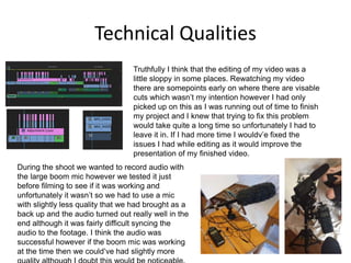 Technical Qualities
Truthfully I think that the editing of my video was a
little sloppy in some places. Rewatching my video
there are somepoints early on where there are visable
cuts which wasn’t my intention however I had only
picked up on this as I was running out of time to finish
my project and I knew that trying to fix this problem
would take quite a long time so unfortunately I had to
leave it in. If I had more time I wouldv’e fixed the
issues I had while editing as it would improve the
presentation of my finished video.
During the shoot we wanted to record audio with
the large boom mic however we tested it just
before filming to see if it was working and
unfortunately it wasn’t so we had to use a mic
with slightly less quality that we had brought as a
back up and the audio turned out really well in the
end although it was fairly difficult syncing the
audio to the footage. I think the audio was
successful however if the boom mic was working
at the time then we could’ve had slightly more
 
