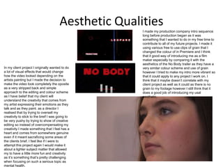 Aesthetic Qualities
I made my production company intro sequence
long before production began as it was
something that I wanted to do in my free time to
contribute to all of my future projects. I made it
using various free to use clips of grain that I
changed the colour of in Premiere and I think
that it good way of introducing me as a film
maker especially by comparing it with the
aesthetics of the No Body trailer as they have a
very similar colour scheme and use of grain
however I tried to make my intro more vibrant so
that it could apply to any project I work on. I
think that it maybe doesn’t correlate with my
client project as well as it could as there is no
grain to my footage however I still think that it
does a good job of introducing my usal
aesthetic.
In my client project I originally wanted to do
a lot of visual effects that would change
how the video looked depending on the
artists painting but I made the decision to
make the video look completely the oposite
as a very stripped back and simple
approach to the editing and colour scheme
as I have belief that my client will
understand the creativity that comes from
my artist expressing their emotions as they
talk and as they paint. as a director I
realised that by trying to oversell my
creativity to stick to the breif I was going to
be very pushy by trying to show of creative
editing so instead of overcompensating my
creativity I made something that I feel has a
heart and comes from somewhere genuine
even if it meant sacraficing some areas of
the clients brief. I feel like if I were to
attempt this project again I would make it
about a lighter subject matter that allowed
my to have a little more fun and creativity
as it’s something that’s pretty challenging
when focusing on such a serious topic as
mental health.
 