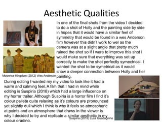Aesthetic Qualities
Moonrise Kingdom (2012) Wes Anderson
Suspiria (2018) Luca Guadagnino
In one of the final shots from the video I decided
to do a shot of Holly and the painting side by side
in hopes that it would have a similar feel of
symmetry that would be found in a wes Anderson
film however this didn’t work to wel as the
camera was at a slight angle that pretty much
ruined the shot so if I were to improve this shot I
would make sure that everything was set up
correctly to make the shot perfectly symectrical. I
wanted the shot to be symetrical as it would
show a deeper connection between Holly and her
painting.
During editing I wanted my my video to look like it had a
warm and calming feel. A film that I had in mind while
editing is Suspiria (2018) which had a large influcence on
my horror trailer. Although Suspiria is a horror film I find it’s
colour pallete quite relaxing as it’s colours are pronounced
yet slightly dull which I think is why it feels so atmospheric
at points and an atmosphere that draws in the viewer is
why I decided to try and replicate a similar aesthetic in my
colour grading.
 