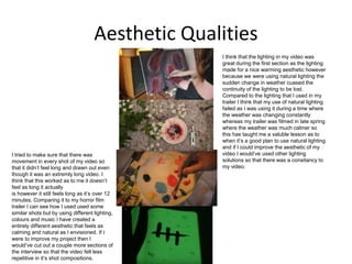 Aesthetic Qualities
I think that the lighting in my video was
great during the first section as the lighting
made for a nice warming aesthetic however
because we were using natural lighting the
sudden change in weather cuased the
continuity of the lighting to be lost.
Compared to the lighting that I used in my
trailer I think that my use of natural lighting
failed as I was using it during a time where
the weather was changing constantly
whereas my trailer was filmed in late spring
where the weather was much calmer so
this has taught me a valuble lesson as to
when it’s a good plan to use natural lighting
and if I could improve the aesthetic of my
video I would’ve used other lighting
solutions so that there was a consitancy to
my video.
I tried to make sure that there was
movement in every shot of my video so
that it didn’t feel long and drawn out even
though it was an extremly long video. I
think that this worked as to me it doesn’t
feel as long it actually
is however it still feels long as it’s over 12
minutes. Comparing it to my horror film
trailer I can see how I used used some
similar shots but by using different lighting,
colours and music I have created a
entirely different aesthetic that feels as
calming and natural as I envisioned. If I
were to improve my project then I
would’ve cut out a couple more sections of
the interview so that the video felt less
repetitive in it’s shot compositions.
 