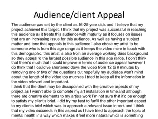 Audience/client Appeal
The audience was set by the client as 16-25 year olds and I believe that my
project achieved this target. I think that my project was successful in reaching
this audience as it treats this audience with maturity as it focuses on issues
that are an increasing issue for this audience. As well as having a subject
matter and tone that appeals to this audience I also chose my artist to be
someone who is from this age range as it keeps the video more in touch with
this demographic, this artist is also from an average working class background
so they appeal to the largest possible audience in this age range. I don’t think
that there’s much that I could improve in terms of audience appeal however I
do think that I could’ve shortened down the video from 12 to 8 minutes by
removing one or two of the questions but hopefully my audience won’t mind
about the length of the video too much as I tried to keep all the information in
the video relevant and important.
I think that the client may be dissapointed with the creative aspects of my
project as I wasn’t able to complete my art installation in time and although
there are creative elements to my artists work I’m not sure that it’d be enough
to satisfy my client’s brief. I did try my best to furfill the other important aspect
to my clients brief which was to approach a relevant issue in york and I think
that my video succeeds in this aspect as I have tried to approach the topic of
mental health in a way which makes it feel more natural which is something
 