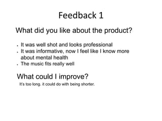Feedback 1
What did you like about the product?
 It was well shot and looks professional
 It was informative, now I feel like I know more
about mental health
 The music fits really well
What could I improve?
It’s too long. it could do with being shorter.
 