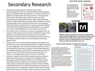 Secondary Research
• During my secondary research I wanted to get a better
understanding of my client so I could have better understanding of
what sort of projects they normally work on and how I could link my
project to the typical work that they tend to do. I knew going into
this year that I wanted to work on film this year so as I was
researching I was trying to think of how I could create something
artistic in a video that linked to the brief. Because Mediale is a media
company based in york I realized that there were a lot of projects
that they had been involved with that I had seen around york before.
I think that researching Mediale was a good thing for me as it gave
me a better understanding of who I was making my project for.
• At this point in time I still wasn’t sure what I was going to do for my
project so I did research on the york visitor website to find out some
statistics of what type of person normally visits York and Why.
Through this research I found out that people normally visit York for
the ambience and that there aren’t many attractions that bring
people to York.
• I figured out that an issue that I’d seen lately around college and in
the news was a rise in mental health disorders so I began researching
on various websites to see if this was true and I found some results
that showed that there was an increase in mental health disorder in
UK teenagers however I couldn’t find any information as to why this
was the case so I decided to include a question about this in my
survey so I could get a general opinion on why its increased.
• I did some research into short films and documentaries that were
exploring similar themes to my project and I managed to find a
documentary called “My Mind and Me” I found the documentary
interesting and it later helped me to realize that I would need to
make project concept more simplistic in order to make something
that felt purposeful and true and I think that decision improved my
project quite a bit. I also watched a short film which was also about
mental health however this didn’t impact my project to much as the
 