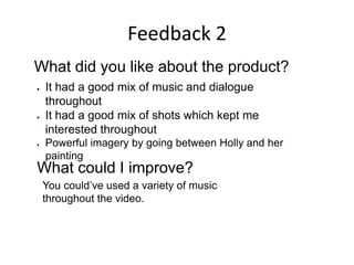Feedback 2
What did you like about the product?
 It had a good mix of music and dialogue
throughout
 It had a good mix of shots which kept me
interested throughout
 Powerful imagery by going between Holly and her
painting
What could I improve?
You could’ve used a variety of music
throughout the video.
 