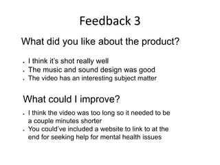 Feedback 3
What did you like about the product?
 I think it’s shot really well
 The music and sound design was good
 The video has an interesting subject matter
What could I improve?
 I think the video was too long so it needed to be
a couple minutes shorter
 You could’ve included a website to link to at the
end for seeking help for mental health issues
 
