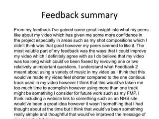 Feedback summary
From my feedback I’ve gained some great insight into what my peers
like about my video which has given me some more confidence in
the project especially in areas such as my shot compositions which I
didn’t think was that good however my peers seemed to like it. The
most valuble part of my feedback was the ways that I could improve
my video which I definitely agree with as I do believe that my video
was too long which could’ve been fixeed by revoving one or two
relatively unimportant questions. I understand what Feedback 2
meant about using a variety of music in my video as I think that this
would’ve made my video feel shorter compared to the one contious
track used in my video however I think that this would’ve taken me
too much time to acomplish however using more than one track
might be something I consider for future work such as my FMP. I
think including a website link to something such as an NHS site
would’ve been a great idea however it wasn’t something that I had
thought about at the time but I think that would’ve been something
really simple and thoughtful that would’ve improved the message of
 