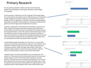 Primary Research
For my primary research I made a survey to see how many
people were interested in my project and what I could include
in my project.
The first question I asked was to see the rough age of the people taking
the survey however this question wasn’t really necessary as I already knew
the age category of the people answering. I had only sent the survey to
people in the 16-25 age group as I wanted to see how my target audience
responded to my project concept however in retrospect it would’ve been
good to see what all age groups thought about my project.
A question I asked which confirmed that mental health is a big issue was
when I asked if the people answering the questions had experienced
mental health issues and there were more people that had experienced it
than people that hadn’t. I found this question really interesting as it made
me realize how serious the issue was and it convinced me to make my
video more focused on an audience that had experienced these issues. My
main focus became making a positive message that mental health issues
are something natural that many people have to deal with.
I asked whether people would watch it on YouTube or on social media
mainly to see how long I should make the video as if more voted for social
media then I would’ve made a few very short videos however because
YouTube was chosen I made one longer video instead. I think that I
probably could’ve asked the audience how long I should've made the
video as it would’ve given me some more accurate information.
I asked for opinion on why mental health was an increasing issue. the
answers to this question were extremely varied however this was a good
thing as it gave me more to think about when making my interview
questions. The general consensus was that external factors such as stress
from education was the main cause of rising mental health issues. I think
this question was necessary for learning about my target audience as well
as getting a better understanding of what causes mental health issues.
 