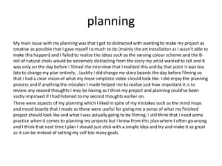 planning
My main issue with my planning was that I got to distracted with wanting to make my project as
creative as possible that I gave myself to much to do (mainly the art installation as I wasn’t able to
make this happen) and I failed to realize the ideas such as the varying colour scheme and the B-
roll of natural shots would be extremely distracting from the story my artist wanted to tell and it
was only on the day before I filmed the interview that I realized this and by that point it was too
late to change my plan entirely. . Luckily I did change my story boards the day before filming so
that I had a clear vision of what my more simplistic video should look like. I did enjoy the planning
process and if anything the mistakes I made helped me to realize just how important it is to
review any second thoughts I may be having as I think my project and planning could’ve been
vastly improved if I had listened to my second thoughts earlier on.
There were aspects of my planning which I liked in spite of my mistakes such as the mind maps
and mood boards that I made as these were useful for giving me a sense of what my finished
project should look like and what I was actually going to be filming. I still think that I need some
practice when it comes to planning my projects but I know from this plan where I often go wrong
and I think that next time I plan I should just stick with a simple idea and try and make it as great
as it can be instead of setting my self too many goals.
 