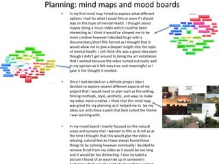 Planning: mind maps and mood boards
• In my first mind map I tried to explore what different
options I had for what I could film or even if I should
stay on the topic of mental health. I thought about
maybe doing a music video which could've been
interesting as I think it would’ve allowed me to be
more creative however I decided to go with a
documentary/short film format as I thought that it
would allow me to give a deeper insight into the topic
of mental health. I still think this was a good idea even
though I didn't get around to doing the art installation
that I wanted because the video turned out really well
in my opinion as it felt very true and meaningful as I
gave it the thought it needed.
• Once I had decided on a definite project idea I
decided to explore several different aspects of my
project that I would need to plan such as the setting,
filming methods, style, aesthetic, and ways to make
my video more creative. I think that this mind map
was great for my planning as it helped me to lay my
ideas out and chose a path that best suited the theme
I was working with.
• In my mood board I mainly focused on the natural
areas and sunsets that I wanted to film as B-roll as at
the time I thought that this would give the video a
relaxing, natural feel as I have always found these
things to be calming however eventually I decided to
remove B-roll from my video as it would be too long
and it would be too distracting. I also included a
picture I found of an easel set up in someone's
 