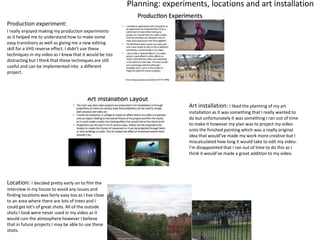 Planning: experiments, locations and art installation
Production experiment:
I really enjoyed making my production experiments
as it helped me to understand how to make some
easy transitions as well as giving me a new editing
skill for a VHS reverse effect. I didn’t use these
techniques in my video as I knew that it would be too
distracting but I think that these techniques are still
useful and can be implemented into a different
project.
Art installation: I liked the planning of my art
installation as it was something that I really wanted to
do but unfortunately it was something I ran out of time
to make it however my plan was to project my video
onto the finished painting which was a really original
idea that would’ve made my work more creative but I
miscalculated how long it would take to edit my video.
I’m disappointed that I ran out of time to do this as I
think it would’ve made a great addition to my video.
Location: I decided pretty early on to film the
interview in my house to avoid any issues and
finding locations was fairly easy too as I live close
to an area where there are lots of trees and I
could get lot’s of great shots. All of the outside
shots I took were never used in my video as it
would ruin the atmosphere however I believe
that in future projects I may be able to use these
shots.
 