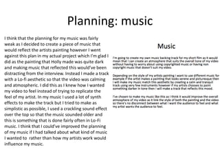 Planning: music
I think that the planning for my music was fairly
weak as I decided to create a piece of music that
would reflect the artists painting however I went
against this plan in my actual project which I’m glad I
did as the painting that Holly made was quite dark
and making music that reflected this would’ve been
distracting from the interview. Instead I made a track
with a Lo-fi aesthetic so that the video was calming
and atmospheric. I did this as I knew how I wanted
my video to feel instead of trying to replicate the
feel of my artist. In my music I used a lot of synth
effects to make the track but I tried to make as
simplistic as possible, I used a crackling sound effect
over the top so that the music sounded older and
this is something that is done fairly often in Lo-Fi
music. I think that I could’ve improved the planning
of my music if I had talked about what kind of music
I wanted to rather than how my artists work would
influence my music.
 