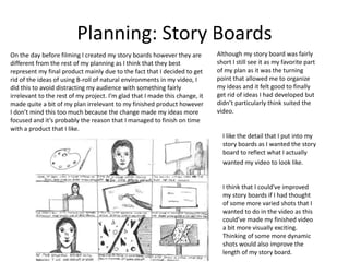 Planning: Story Boards
On the day before filming I created my story boards however they are
different from the rest of my planning as I think that they best
represent my final product mainly due to the fact that I decided to get
rid of the ideas of using B-roll of natural environments in my video, I
did this to avoid distracting my audience with something fairly
irrelevant to the rest of my project. I’m glad that I made this change, it
made quite a bit of my plan irrelevant to my finished product however
I don’t mind this too much because the change made my ideas more
focused and it’s probably the reason that I managed to finish on time
with a product that I like.
Although my story board was fairly
short I still see it as my favorite part
of my plan as it was the turning
point that allowed me to organize
my ideas and it felt good to finally
get rid of ideas I had developed but
didn’t particularly think suited the
video.
I think that I could've improved
my story boards if I had thought
of some more varied shots that I
wanted to do in the video as this
could’ve made my finished video
a bit more visually exciting.
Thinking of some more dynamic
shots would also improve the
length of my story board.
I like the detail that I put into my
story boards as I wanted the story
board to reflect what I actually
wanted my video to look like.
 
