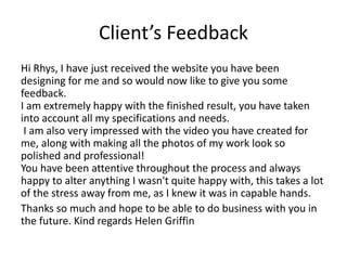 Client’s Feedback
Hi Rhys, I have just received the website you have been
designing for me and so would now like to give you some
feedback.
I am extremely happy with the finished result, you have taken
into account all my specifications and needs.
I am also very impressed with the video you have created for
me, along with making all the photos of my work look so
polished and professional!
You have been attentive throughout the process and always
happy to alter anything I wasn't quite happy with, this takes a lot
of the stress away from me, as I knew it was in capable hands.
Thanks so much and hope to be able to do business with you in
the future. Kind regards Helen Griffin
 
