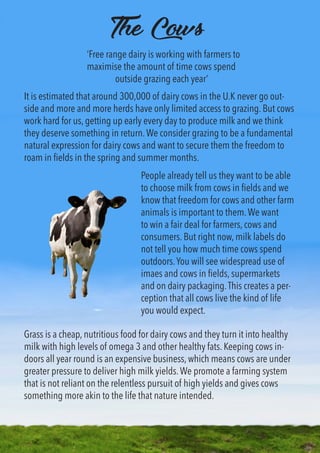 The Cows
It is estimated that around 300,000 of dairy cows in the U.K never go out-
side and more and more herds have only limited access to grazing. But cows
work hard for us, getting up early every day to produce milk and we think
they deserve something in return.We consider grazing to be a fundamental
natural expression for dairy cows and want to secure them the freedom to
roam in fields in the spring and summer months.
Grass is a cheap, nutritious food for dairy cows and they turn it into healthy
milk with high levels of omega 3 and other healthy fats. Keeping cows in-
doors all year round is an expensive business, which means cows are under
greater pressure to deliver high milk yields.We promote a farming system
that is not reliant on the relentless pursuit of high yields and gives cows
something more akin to the life that nature intended.
People already tell us they want to be able
to choose milk from cows in fields and we
know that freedom for cows and other farm
animals is important to them.We want
to win a fair deal for farmers, cows and
consumers. But right now, milk labels do
not tell you how much time cows spend
outdoors.You will see widespread use of
imaes and cows in fields, supermarkets
and on dairy packaging.This creates a per-
ception that all cows live the kind of life
you would expect.
‘Free range dairy is working with farmers to
maximise the amount of time cows spend
outside grazing each year’
 