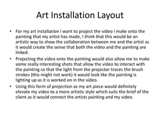 Art Installation Layout
• For my art installation I want to project the video I make onto the
painting that my artist has made, I think that this would be an
artistic way to show the collaboration between me and the artist as
it would create the sense that both the video and the painting are
linked.
• Projecting the video onto the painting would also allow me to make
some really interesting shots that allow the video to interact with
the painting so that the light from the projector traces the brush
strokes (this might not work) it would look like the painting is
lighting up as it is worked on in the video.
• Using this form of projection as my art piece would definitely
elevate my video to a more artistic style which suits the brief of the
client as it would connect the artists painting and my video.
 