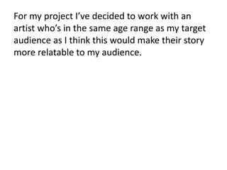 For my project I’ve decided to work with an
artist who’s in the same age range as my target
audience as I think this would make their story
more relatable to my audience.
 