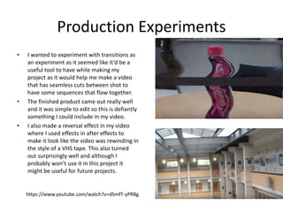 Production Experiments
• I wanted to experiment with transitions as
an experiment as it seemed like it’d be a
useful tool to have while making my
project as it would help me make a video
that has seamless cuts between shot to
have some sequences that flow together.
• The finished product came out really well
and it was simple to edit so this is defiantly
something I could include in my video.
• I also made a reversal effect in my video
where I used effects in after effects to
make it look like the video was rewinding in
the style of a VHS tape. This also turned
out surprisingly well and although I
probably won’t use it in this project it
might be useful for future projects.
https://www.youtube.com/watch?v=dSmfT-yPR8g
 