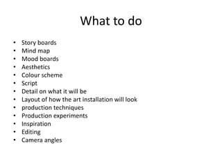 What to do
• Story boards
• Mind map
• Mood boards
• Aesthetics
• Colour scheme
• Script
• Detail on what it will be
• Layout of how the art installation will look
• production techniques
• Production experiments
• Inspiration
• Editing
• Camera angles
 