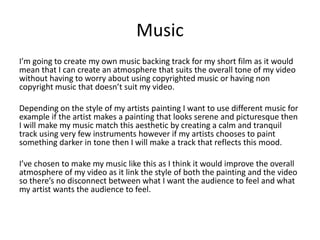 Music
I’m going to create my own music backing track for my short film as it would
mean that I can create an atmosphere that suits the overall tone of my video
without having to worry about using copyrighted music or having non
copyright music that doesn’t suit my video.
Depending on the style of my artists painting I want to use different music for
example if the artist makes a painting that looks serene and picturesque then
I will make my music match this aesthetic by creating a calm and tranquil
track using very few instruments however if my artists chooses to paint
something darker in tone then I will make a track that reflects this mood.
I’ve chosen to make my music like this as I think it would improve the overall
atmosphere of my video as it link the style of both the painting and the video
so there’s no disconnect between what I want the audience to feel and what
my artist wants the audience to feel.
 