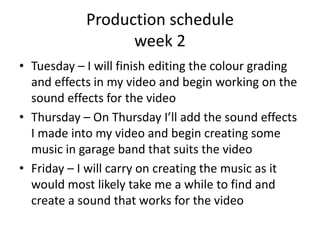Production schedule
week 2
• Tuesday – I will finish editing the colour grading
and effects in my video and begin working on the
sound effects for the video
• Thursday – On Thursday I’ll add the sound effects
I made into my video and begin creating some
music in garage band that suits the video
• Friday – I will carry on creating the music as it
would most likely take me a while to find and
create a sound that works for the video
 