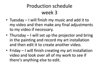 Production schedule
week 3
• Tuesday – I will finish my music and add it to
my video and then make any final adjustments
to my video if necessary.
• Thursday – I will set up the projector and bring
in the painting and record my art installation
and then edit it to create another video.
• Friday – I will finish creating my art installation
video and look over all of my work to see if
there's anything else to edit.
 