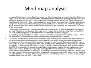 Mind map analysis
• In my aesthetic choices I wrote about how I could use the artists painting to create the artistic choice in my
video. I could have the colour scheme of my video be the same as the artists painting and use quick cuts in
my editing if the artist uses quick brush strokes and use longer shots if the artists is taking their time to
carefully paint their work. I think I could also use the sound design and music in my video to match this by
using music that expresses the same feelings as the artist has made in their work. I think that doing this
would make my work more artistic as well as making it easy to get invested in the atmosphere and design
of the artists work
• I noted down some methods I could use while filming to get a variety of shots as well as the best ways to
get my artist to speak openly about their experiences. I would like to use interesting shots such as POVs,
still shots and tracking shots as I think think this would keep the audience engaged.
• In my setting section I listed area’s where I would want to film B-role as I think most of the places I listed
are atmospheric. I want the atmosphere/aesthetic of my video to feel very cathartic.
• I also wrote about directors that have influenced my ideas for this project. I mentioned Werner Herzog as
he has been involved in a few famous documentary style films which I found emotive and interesting. I
included Andrei Tarkovsky as an influence as even though he wasn’t much of a documentary film maker I
think that a lot of the cinematography in his work is atmospheric in the same way that I want the replicate
in my video. I chose the directors Jimmy Chin and Elizabeth Chai Vasarhelyi a they were directors of Free
Solo (2018) which was the first documentary I had seen that caught my attention purely because of how
ridiculous it seemed that there were people climbing cliff faces with nothing to save them if they fell, I
found the documentary really interesting as it constantly reminded me just how dangerous it was to climb
like that. I want my documentary/short film to approach emotional mental health issues in a way that feels
honest and helpful so watching different documentaries will definitely help me to find the best way to get
these responses from the artist I’ll work with.
 