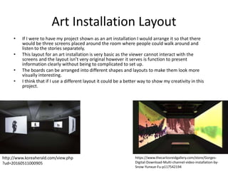 Art Installation Layout
• If I were to have my project shown as an art installation I would arrange it so that there
would be three screens placed around the room where people could walk around and
listen to the stories separately.
• This layout for an art installation is very basic as the viewer cannot interact with the
screens and the layout isn’t very original however it serves is function to present
information clearly without being to complicated to set up.
• The boards can be arranged into different shapes and layouts to make them look more
visually interesting.
• I think that if I use a different layout it could be a better way to show my creativity in this
project.
http://www.koreaherald.com/view.php
?ud=20160511000905
https://www.thecarlosreidgallery.com/store/Gorges-
Digital-Download-Multi-channel-video-installation-by-
Snow-Yunxue-Fu-p117542194
 