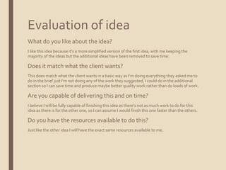 Evaluation of idea
What do you like about the idea?
I like this idea because it’s a more simplified version of the first idea, with me keeping the
majority of the ideas but the additional ideas have been removed to save time.
Does it match what the client wants?
This does match what the client wants in a basic way as I’m doing everything they asked me to
do in the brief just I’m not doing any of the work they suggested, I could do in the additional
section so I can save time and produce maybe better quality work rather than do loads of work.
Are you capable of delivering this and on time?
I believe I will be fully capable of finishing this idea as there’s not as much work to do for this
idea as there is for the other one, so I can assume I would finish this one faster than the others.
Do you have the resources available to do this?
Just like the other idea I will have the exact same resources available to me.
 
