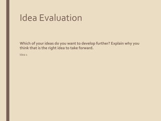 Idea Evaluation
Which of your ideas do you want to develop further? Explain why you
think that is the right idea to take forward.
Idea 1
 