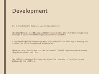 Development
Use the next slides to document your idea development.
This should include mood boards and other visual examples of work. It could include basic
mock ups of your vision for the project using the work of others.
If you are taking doing something outside of your ordinary skill set or way of working, you
could include test work or practice work here too.
There is room to develop a second idea here as well.This could give you a greater variety
of options to give to your client.
You will then assess your developed idea against the constraints of the project before
producing a final treatment.
 