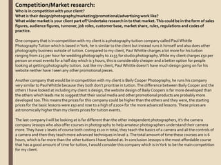Competition/Market research:
Who is in competition with your client?
What is their design/photography/marketing/promotional/advertising work like?
What wider market is your client part of? Undertake research in to that market.This could be in the form of sales
figures, audience figures, turnover, job roles, customer base, market share, rules, regulations and codes of
practice.
One company that is in competition with my client is a photography tuition company called Paul Whittle
PhotographyTuition which is based inYork, he is similar to the client but instead runs it himself and also does other
photography business outside of tuition. Compared to my client, Paul Whittle charges a lot more for his tuition
ranging from £25 per hour for wedding photography to £155 for studio photography.While my client charges £50 per
person on most events for a half day which is 3 hours, this is considerably cheaper and a better option for people
looking at getting photography tuition. Just like my client, Paul Whittle doesn't have much design going on for his
website neither have I seen any other promotional pieces.
Another company that would be in competition with my client is Baily Cooper Photography, he runs his company
very similar to Paul Whittle because they both don’t prioritise in tuition.The difference between Baily Cooper and the
others I have looked at including my client is design, the website design of Baily Coopers is far more developed than
the others which leads me to suggest that their social media and other promotional products are probably more
developed too.This means the prices for this company could be higher than the others and they were, the starting
prices for the basic lessons were £50 and rose to a high of £200+ for the more advanced lessons.These prices are
astronomically higher than my clients prices for tuition events.
The last company I will be looking at is far different than the other independent photographers, it’s the camera
company Jessops who also offer courses in photography to help amateur photographers understand their camera
more.They have 2 levels of course both costing £120 in total, they teach the basics of a camera and all the controls of
a camera and then they teach more advanced techniques in level 2.The total amount of time these courses are is 6
hours, which is far more than the other tuitions I have looked at. In conclusion Jessops is the most affordable course
that has a good amount of time for tuition, I would consider this company which is inYork to be the main competition
for my client.
 