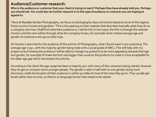 Audience/Customer research:
Who is the audience or customer that your client is trying to reach? Perhaps they have already told you. Perhaps
you should ask.You could also do further research in to the type of audience or customer you are hoping to
appeal to.
“Here at Ryedale Garden Photography, we focus on photography days and tuition based at some of the regions
finest country houses and gardens.”This is the opening on their website that describes basically what they do as
a company and now I shall find what their audience is, I will do this in two ways; the first is through the website
YouGov and the next will be through what the company knows, for example what is there average age and
gender of customers who go on their trips.
OnYouGov I searched for the audience of the activity of Photography, what I found wasn’t very surprising.The
average age is 55+, with the majority gender being male with a social grade of ABC1.This will help with my
project as by knowing the audience I will be able to change my products to be more appealing towards that age
and gender, for example I’ll make the font size bigger than usual on the products to make it more acceptable for
the older age gap which dominates this activity.
According to the client the age range has been a majority 50+ with many of the customers being retired, however
they do get on occasion some younger people.The gender is split in half with no one gender being more
dominant, while the location of their audience is within 50 miles of most of the sites they go to.They usually get
locals rather than tourists, so there’s no language barrier that needs to be solved.
 