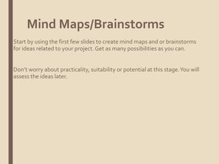 Mind Maps/Brainstorms
Start by using the first few slides to create mind maps and or brainstorms
for ideas related to your project. Get as many possibilities as you can.
Don’t worry about practicality, suitability or potential at this stage.You will
assess the ideas later.
 