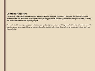 Content research:
This should take the form of secondary research (exiting products from your client and the competition and
wider market) and also some primary research (asking potential audience, your client and your market,) to help
you formalise the content of your project.
The work that the company does is to teach people about photography and help people take nice photographs while
learning about cameras and how to operate them for photography, they show off some people’s previous work on
their website.
 