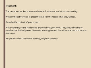 Treatment:
The treatment evokes how an audience will experience what you are making.
Write in the active-voice in present tense.Tell the reader what they will see.
Describe the content of your project.
Write vibrantly, so the reader gets excited about your work.They should be able to
visualise the finished pieces.You could also supplement this with some mood boards or
mock ups.
Be specific—don’t use words like may, might or possibly.
 