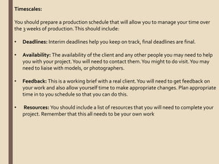 Timescales:
You should prepare a production schedule that will allow you to manage your time over
the 3 weeks of production.This should include:
• Deadlines: Interim deadlines help you keep on track, final deadlines are final.
• Availability: The availability of the client and any other people you may need to help
you with your project.You will need to contact them.You might to do visit.You may
need to liaise with models, or photographers.
• Feedback: This is a working brief with a real client.You will need to get feedback on
your work and also allow yourself time to make appropriate changes. Plan appropriate
time in to you schedule so that you can do this.
• Resources: You should include a list of resources that you will need to complete your
project. Remember that this all needs to be your own work
 