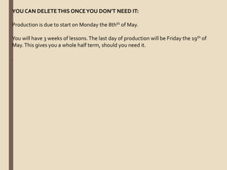 YOU CAN DELETETHIS ONCEYOU DON’T NEED IT:
Production is due to start on Monday the 8thth of May.
You will have 3 weeks of lessons.The last day of production will be Friday the 19th of
May.This gives you a whole half term, should you need it.
.
 