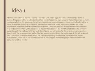 Idea 1
The first idea will be to include a poster, a business card, a new logo and colour scheme and a leaflet of
events.The poster will be to advertise the latest events happening right now and that will be simple and will
not be detailed, as this is supposed to attract the audience over to the events. However the leaflet will be a
more detailed version of the poster which will include locations, times, equipment needed and other
information that the audience will need for the events.The other products that I will include will be a new
logo and a colour scheme, I have decided to include these because the client has noted that the company
doesn’t exactly have a logo right now and I think having one will be key for this project as I can make the
logo fit with the new poster and leaflet.The last product on this idea is the business card, this will be a small
card that will include basic details about the company including social media, e-mail address, phone
numbers etc., these will be key for the company as you can pass them onto people who will contact the
company for other events.
 