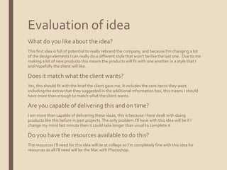 Evaluation of idea
What do you like about the idea?
This first idea is full of potential to really rebrand the company, and because I’m changing a lot
of the design elements I can really do a different style that won’t be like the last one. Due to me
making a lot of new products this means the products will fit with one another in a style that I
and hopefully the client will like.
Does it match what the client wants?
Yes, this should fit with the brief the client gave me. It includes the core items they want
including the extras that they suggested in the additional information box, this means I should
have more than enough to match what the client wants.
Are you capable of delivering this and on time?
I am more than capable of delivering these ideas, this is because I have dealt with doing
products like this before in past projects.The only problem I’ll have with this idea will be if I
change my mind last minute then it could take longer than usual to complete it.
Do you have the resources available to do this?
The resources I’ll need for this idea will be at college so I’m completely fine with this idea for
resources as all I’ll need will be the Mac with Photoshop.
 