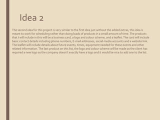 Idea 2
The second idea for this project is very similar to the first idea just without the added extras, this idea is
meant to work for scheduling rather than doing loads of products in a small amount of time.The products
that I will include in this will be a business card, a logo and colour scheme, and a leaflet.The card will include
basic contact details including phone numbers, E-mail addresses, social media accounts and a website link.
The leaflet will include details about future events, times, equipment needed for these events and other
related information.The last product on this list, the logo and colour scheme will be made as the client has
required a new logo as the company doesn’t exactly have a logo and it would be nice to add one to the list.
 
