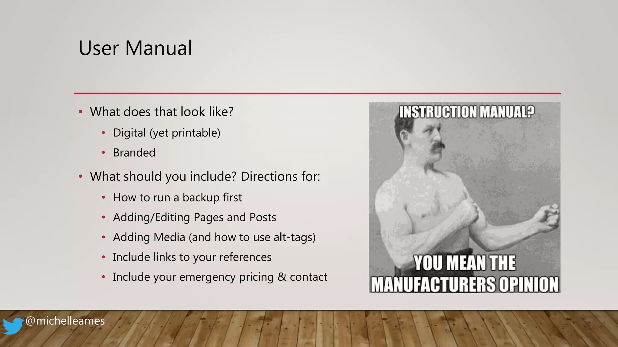 User Manual
• What does that look like?
• Digital (yet printable)
• Branded
• What should you include? Directions for:
• How to run a backup first
• Adding/Editing Pages and Posts
• Adding Media (and how to use alt-tags)
• Include links to your references
• Include your emergency pricing & contact
@michelleames
 