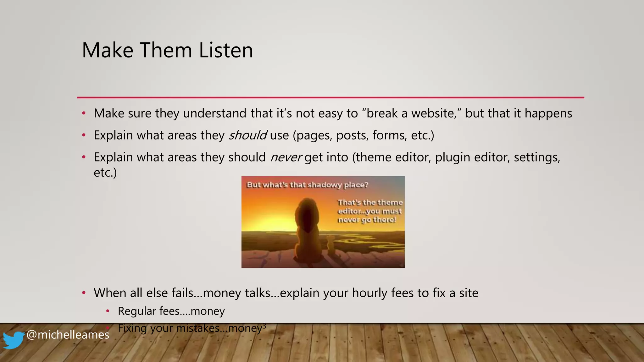 Make Them Listen
• Make sure they understand that it’s not easy to “break a website,” but that it happens
• Explain what areas they should use (pages, posts, forms, etc.)
• Explain what areas they should never get into (theme editor, plugin editor, settings,
etc.)
• When all else fails…money talks…explain your hourly fees to fix a site
• Regular fees….money
• Fixing your mistakes…money3
@michelleames
 